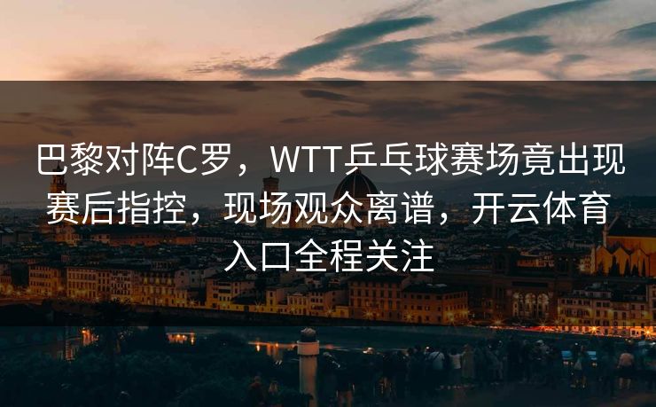 巴黎对阵C罗，WTT乒乓球赛场竟出现赛后指控，现场观众离谱，开云体育入口全程关注