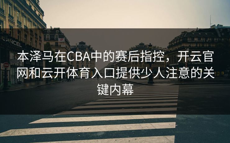本泽马在CBA中的赛后指控，开云官网和云开体育入口提供少人注意的关键内幕