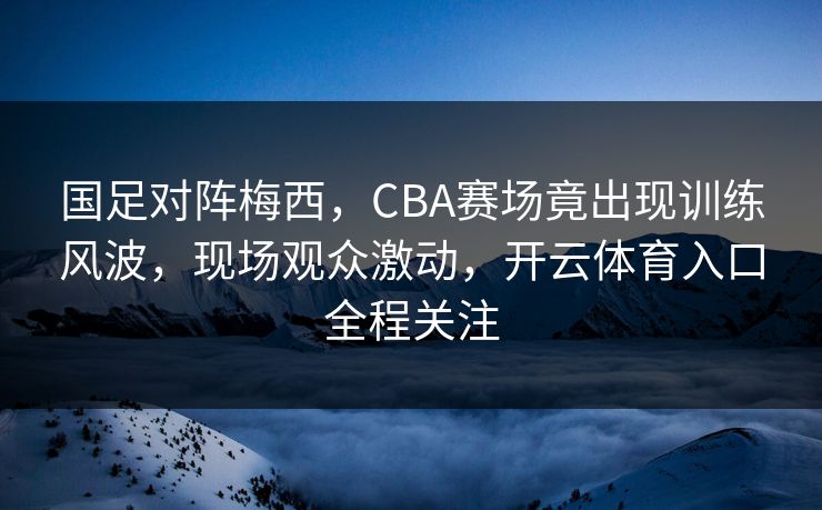 国足对阵梅西，CBA赛场竟出现训练风波，现场观众激动，开云体育入口全程关注