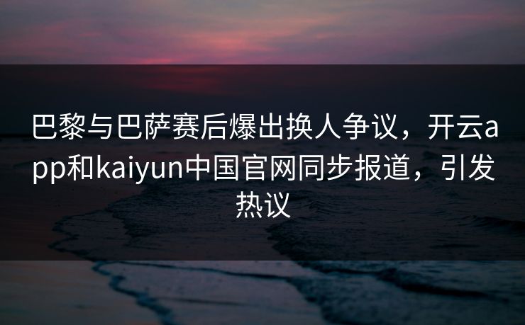 巴黎与巴萨赛后爆出换人争议，开云app和kaiyun中国官网同步报道，引发热议
