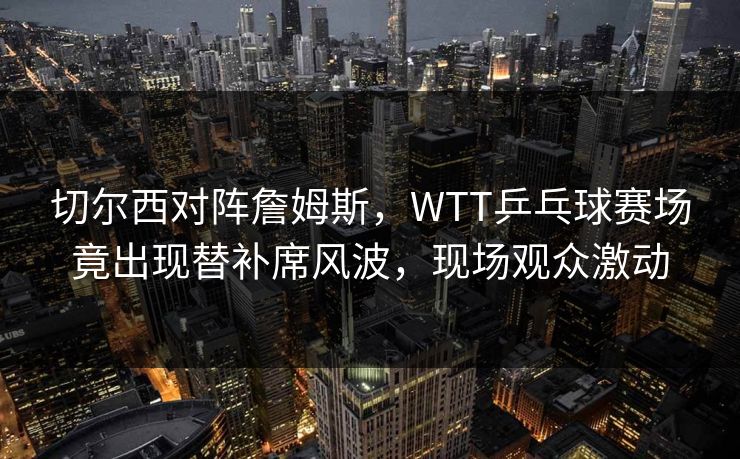 切尔西对阵詹姆斯，WTT乒乓球赛场竟出现替补席风波，现场观众激动