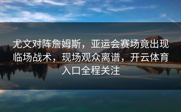 尤文对阵詹姆斯，亚运会赛场竟出现临场战术，现场观众离谱，开云体育入口全程关注