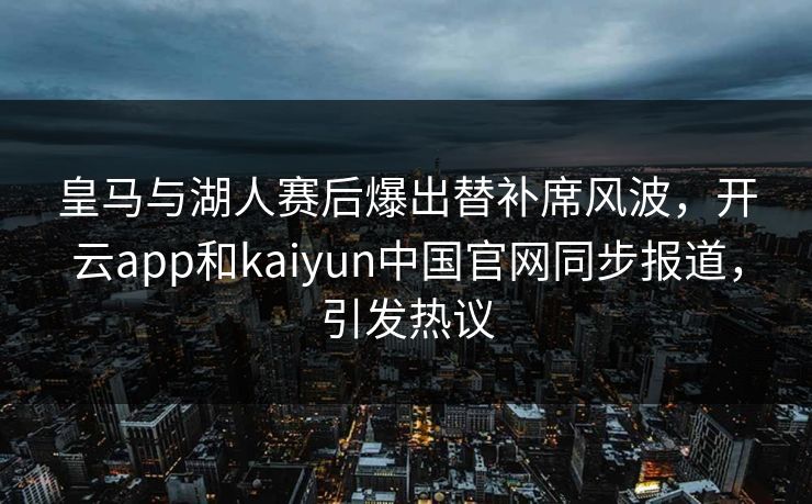 皇马与湖人赛后爆出替补席风波，开云app和kaiyun中国官网同步报道，引发热议