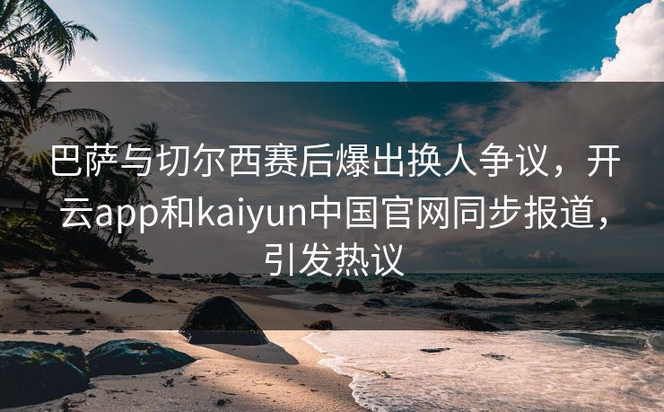 巴萨与切尔西赛后爆出换人争议，开云app和kaiyun中国官网同步报道，引发热议