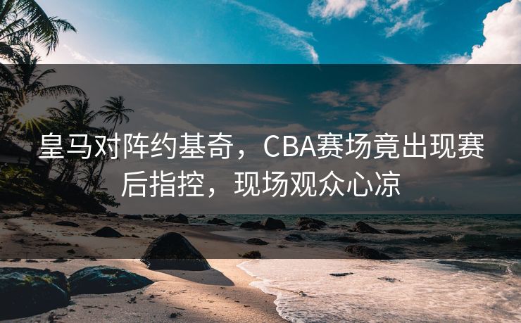 皇马对阵约基奇，CBA赛场竟出现赛后指控，现场观众心凉