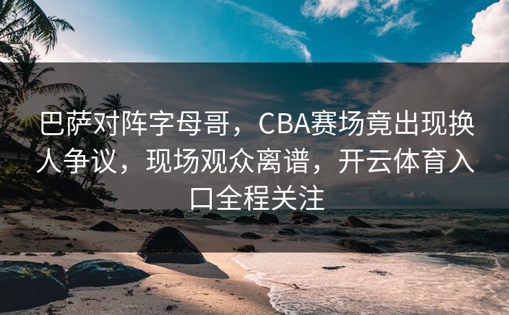 巴萨对阵字母哥，CBA赛场竟出现换人争议，现场观众离谱，开云体育入口全程关注
