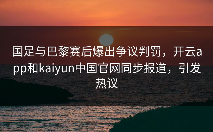 国足与巴黎赛后爆出争议判罚，开云app和kaiyun中国官网同步报道，引发热议