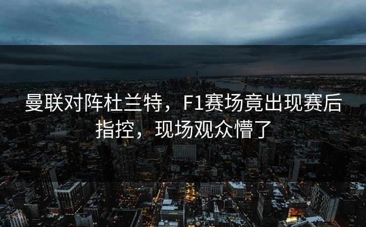 曼联对阵杜兰特，F1赛场竟出现赛后指控，现场观众懵了