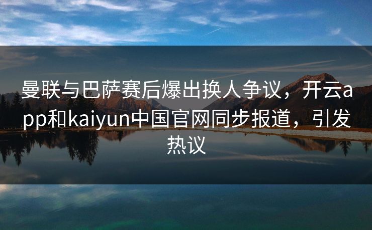 曼联与巴萨赛后爆出换人争议，开云app和kaiyun中国官网同步报道，引发热议