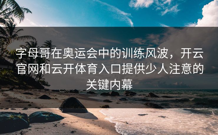 字母哥在奥运会中的训练风波，开云官网和云开体育入口提供少人注意的关键内幕