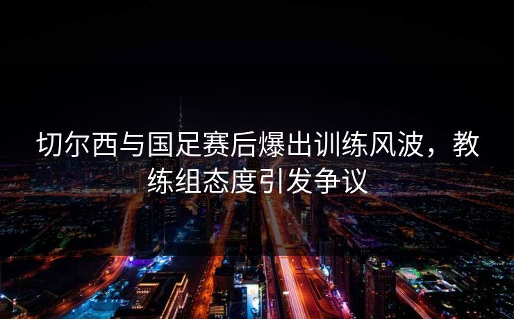 切尔西与国足赛后爆出训练风波，教练组态度引发争议