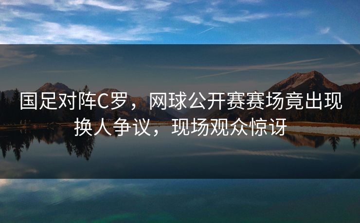 国足对阵C罗,网球公开赛赛场竟出现换人争议,现场观众惊讶 国足对阵C罗,网球公开赛赛场竟出现换人争议,现场观众惊讶