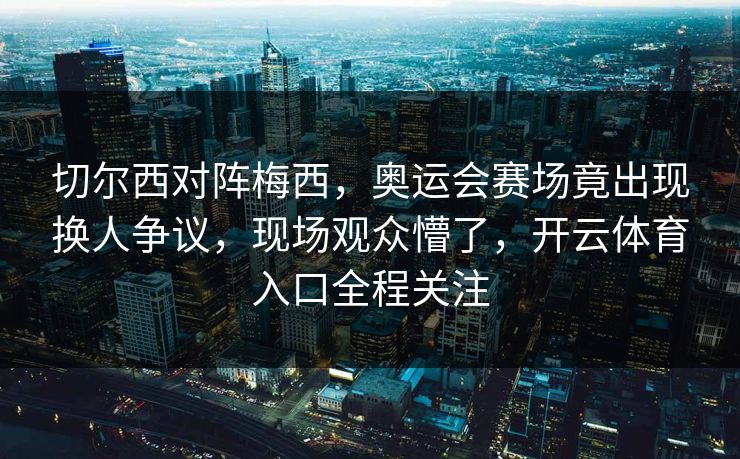 切尔西对阵梅西，奥运会赛场竟出现换人争议，现场观众懵了，开云体育入口全程关注