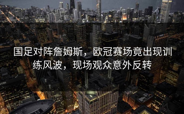 国足对阵詹姆斯，欧冠赛场竟出现训练风波，现场观众意外反转