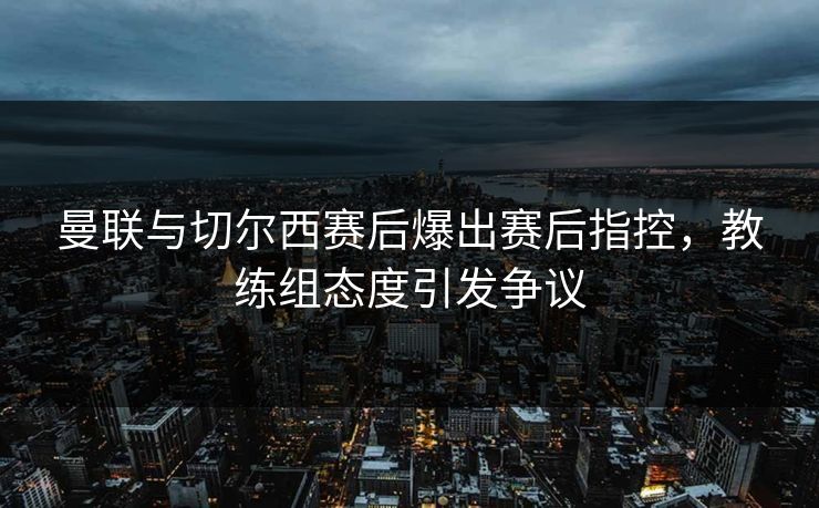 曼联与切尔西赛后爆出赛后指控，教练组态度引发争议