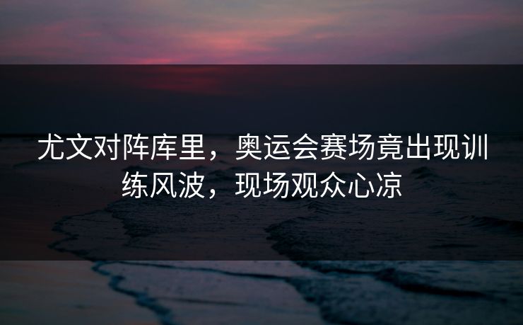 尤文对阵库里，奥运会赛场竟出现训练风波，现场观众心凉