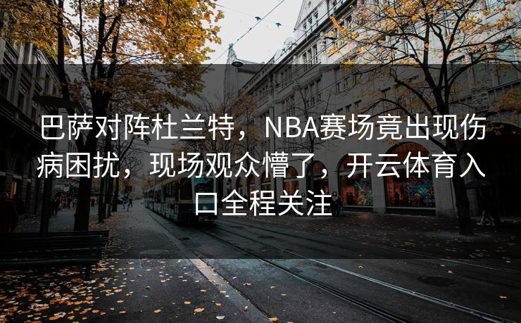 巴萨对阵杜兰特，NBA赛场竟出现伤病困扰，现场观众懵了，开云体育入口全程关注