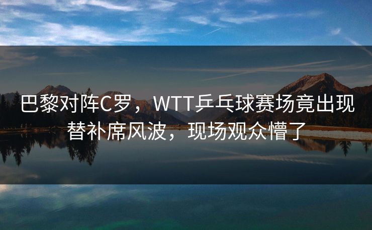 巴黎对阵C罗，WTT乒乓球赛场竟出现替补席风波，现场观众懵了