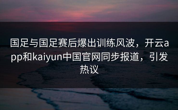 国足与国足赛后爆出训练风波，开云app和kaiyun中国官网同步报道，引发热议