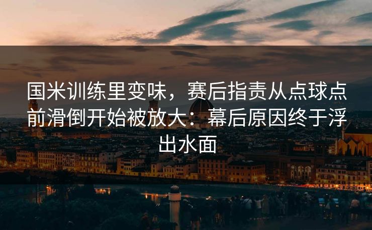 国米训练里变味,赛后指责从点球点前滑倒开始被放大:幕后原因终于浮出水面 国米训练里变味,赛后指责从点球点前滑倒开始被放大:幕后原因终于浮出水面